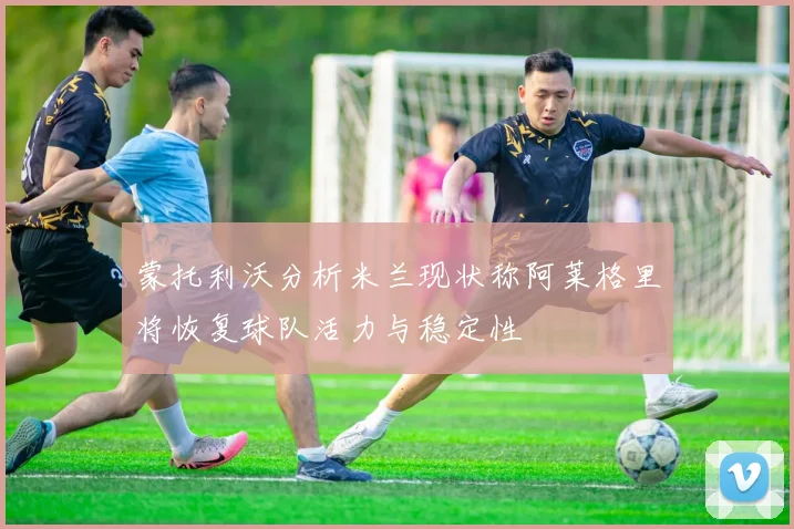 蒙托利沃分析米兰现状称阿莱格里将恢复球队活力与稳定性