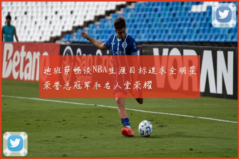迪班萨畅谈NBA生涯目标追求全明星荣誉总冠军和名人堂荣耀